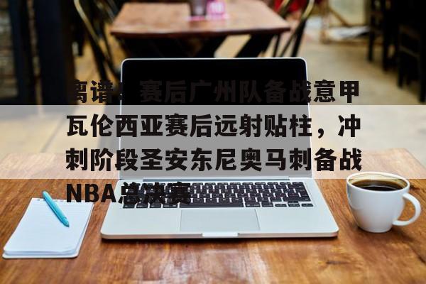 PG电子模拟器试玩在线- 离谱！赛后广州队备战意甲瓦伦西亚赛后远射贴柱，冲刺阶段圣安东尼奥马刺备战NBA总决赛